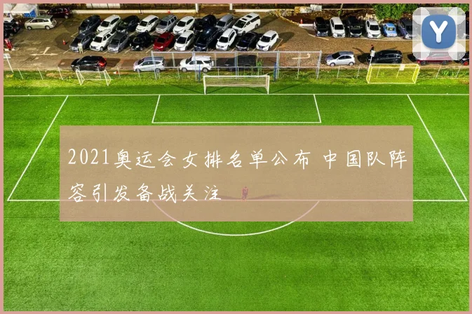 2021奥运会女排名单公布 中国队阵容引发备战关注