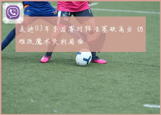 麦迪03年季后赛对阵活塞砍高分 仍难改魔术失利局面
