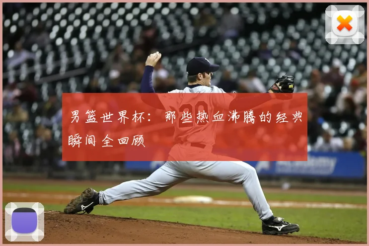 男篮世界杯：那些热血沸腾的经典瞬间全回顾