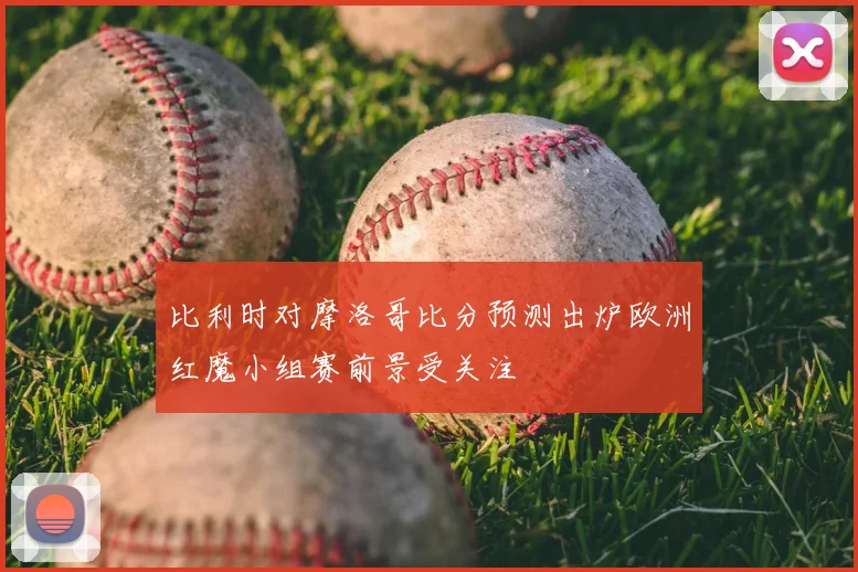 比利时对摩洛哥比分预测出炉欧洲红魔小组赛前景受关注
