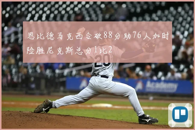 恩比德马克西合砍88分助76人加时险胜尼克斯总分1比2