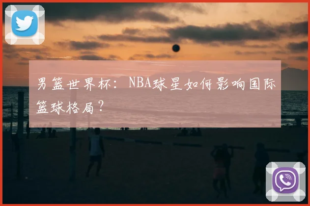 男篮世界杯：NBA球星如何影响国际篮球格局？
