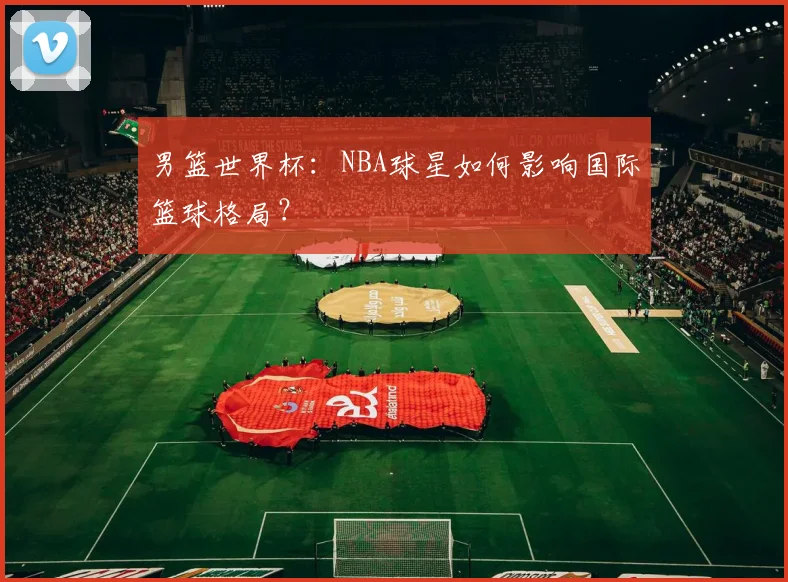 男篮世界杯：NBA球星如何影响国际篮球格局？