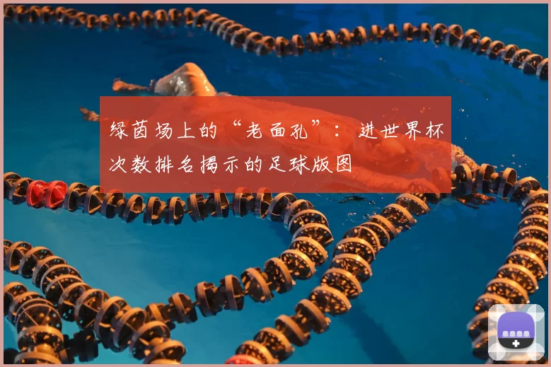 绿茵场上的“老面孔”：进世界杯次数排名揭示的足球版图