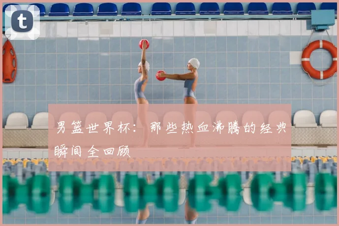 男篮世界杯:那些热血沸腾的经典瞬间全回顾