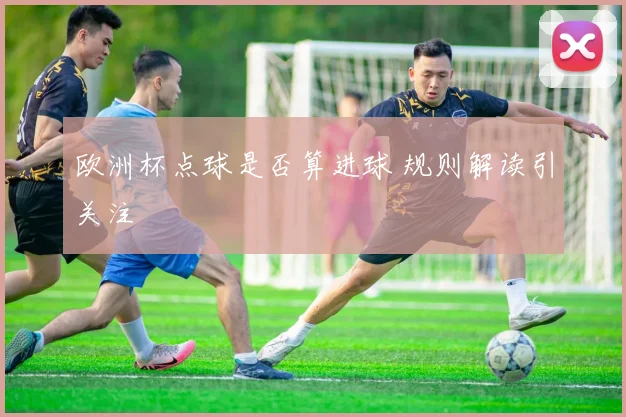 欧洲杯点球是否算进球 规则解读引关注
