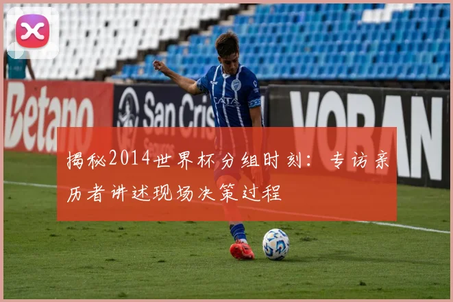 揭秘2014世界杯分组时刻:专访亲历者讲述现场决策过程