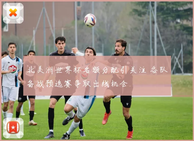 北美洲世界杯名额分配引关注 各队备战预选赛争取出线机会