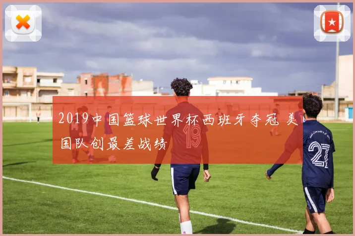 2019中国篮球世界杯西班牙夺冠 美国队创最差战绩