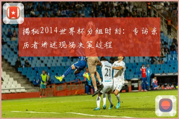 揭秘2014世界杯分组时刻：专访亲历者讲述现场决策过程
