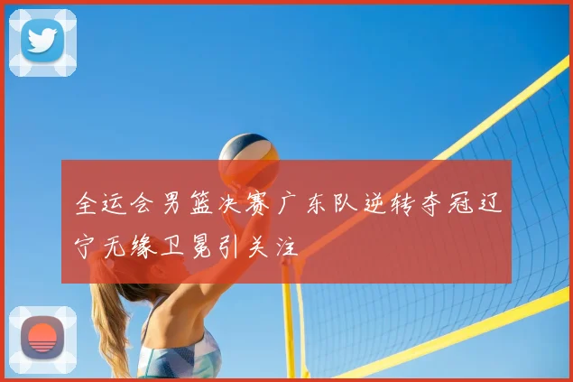 全运会男篮决赛广东队逆转夺冠辽宁无缘卫冕引关注
