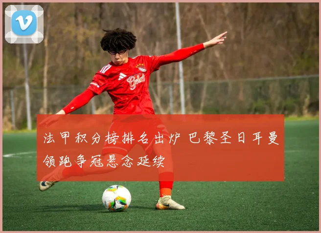 法甲积分榜排名出炉 巴黎圣日耳曼领跑争冠悬念延续