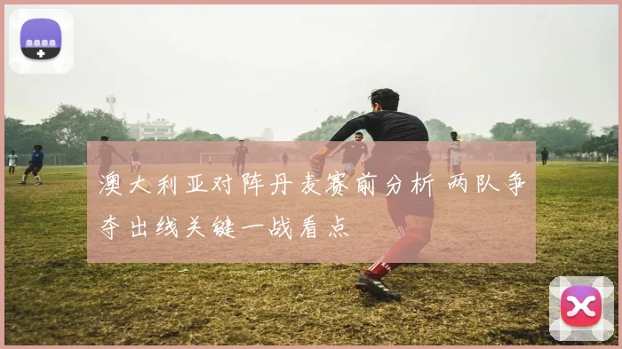 澳大利亚对阵丹麦赛前分析 两队争夺出线关键一战看点