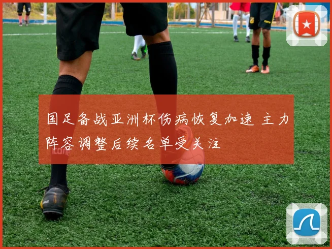 国足备战亚洲杯伤病恢复加速 主力阵容调整后续名单受关注