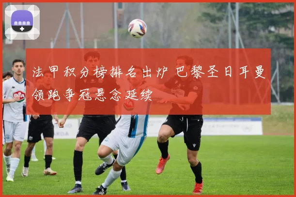 法甲积分榜排名出炉 巴黎圣日耳曼领跑争冠悬念延续