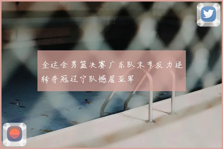 全运会男篮决赛广东队末节发力逆转夺冠辽宁队憾居亚军