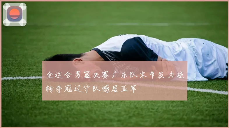 全运会男篮决赛广东队末节发力逆转夺冠辽宁队憾居亚军