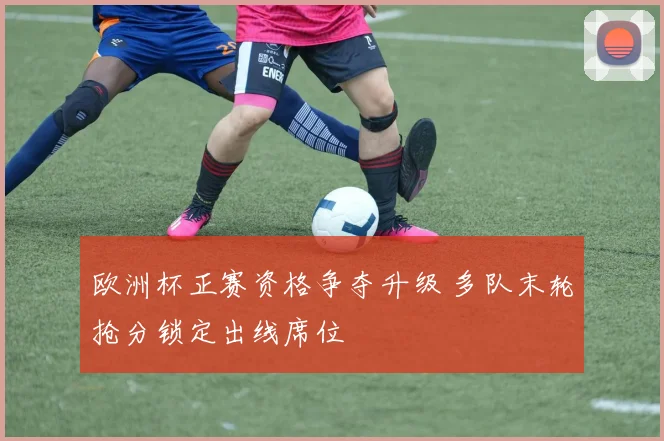 欧洲杯正赛资格争夺升级 多队末轮抢分锁定出线席位